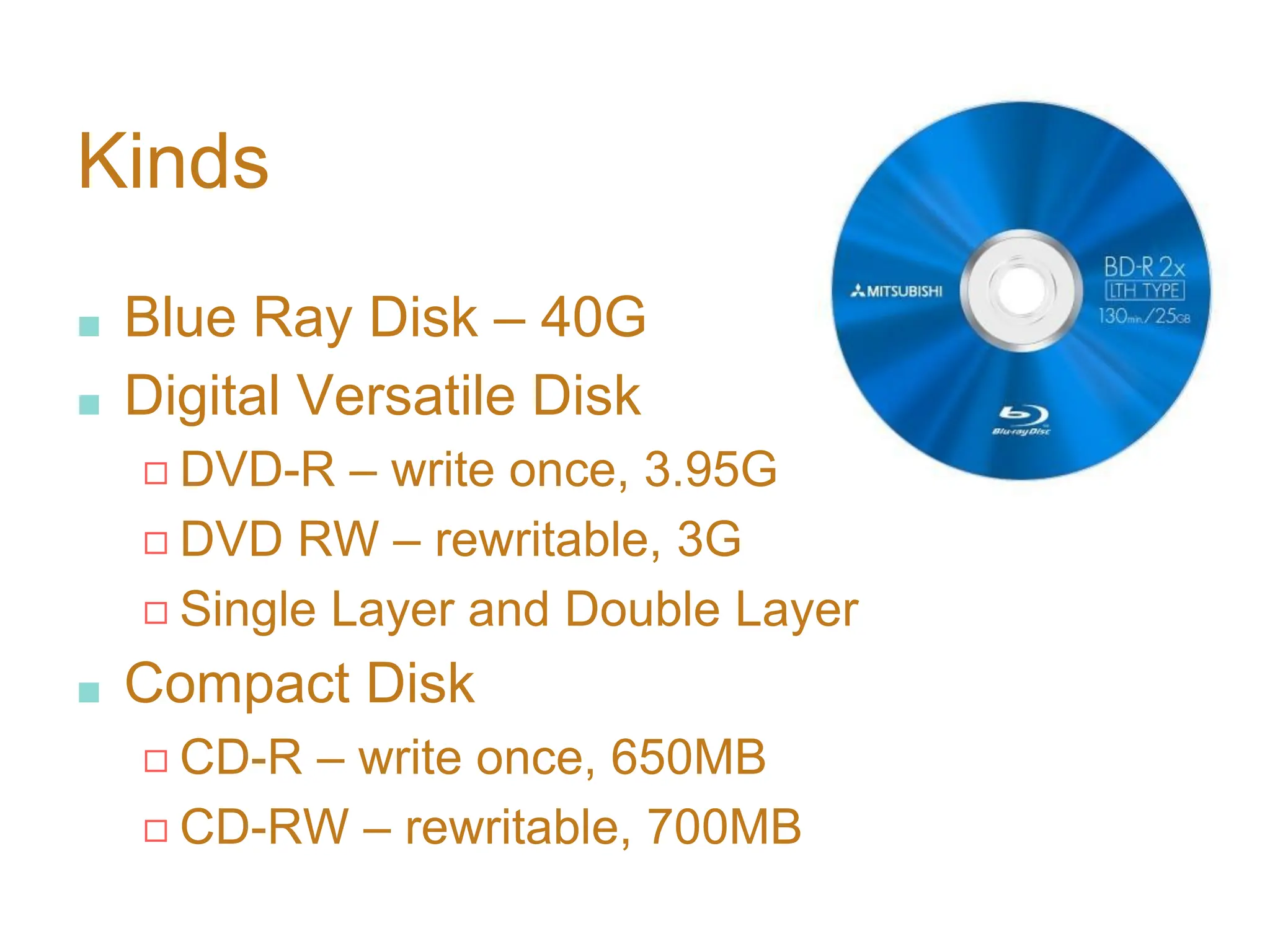 Kinds
■ Blue Ray Disk – 40G
■ Digital Versatile Disk
◻ DVD-R – write once, 3.95G
◻ DVD RW – rewritable, 3G
◻ Single Layer and Double Layer
■ Compact Disk
◻ CD-R – write once, 650MB
◻ CD-RW – rewritable, 700MB
 