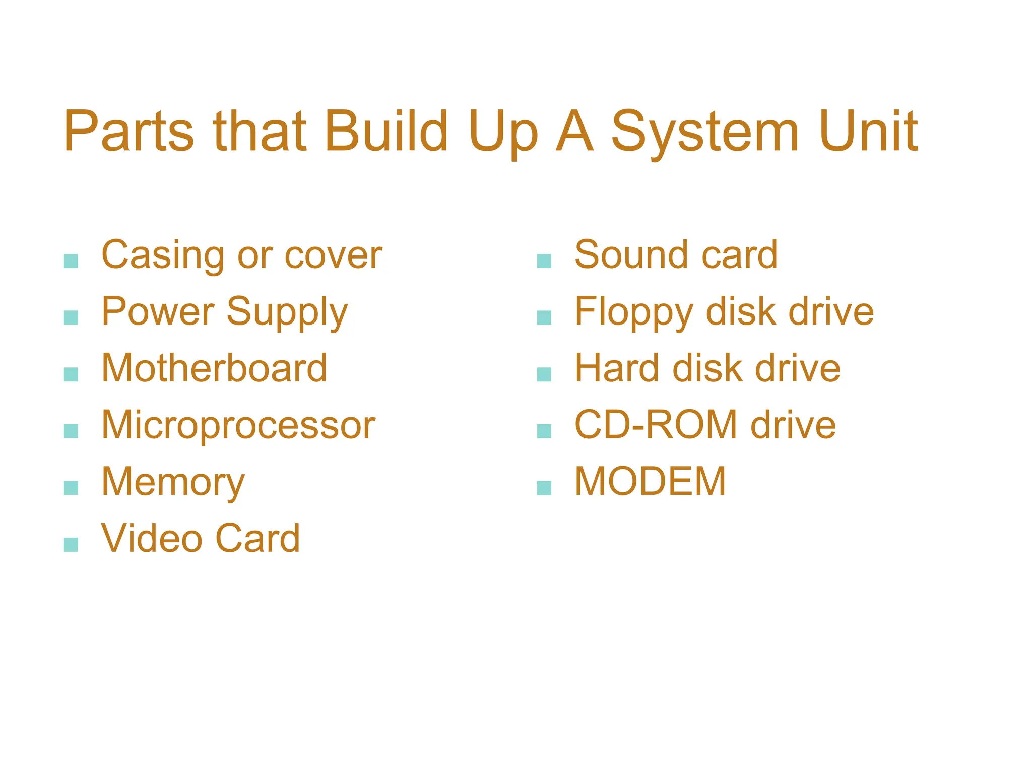 Parts that Build Up A System Unit
■ Casing or cover
■ Power Supply
■ Motherboard
■ Microprocessor
■ Memory
■ Video Card
■ Sound card
■ Floppy disk drive
■ Hard disk drive
■ CD-ROM drive
■ MODEM
 