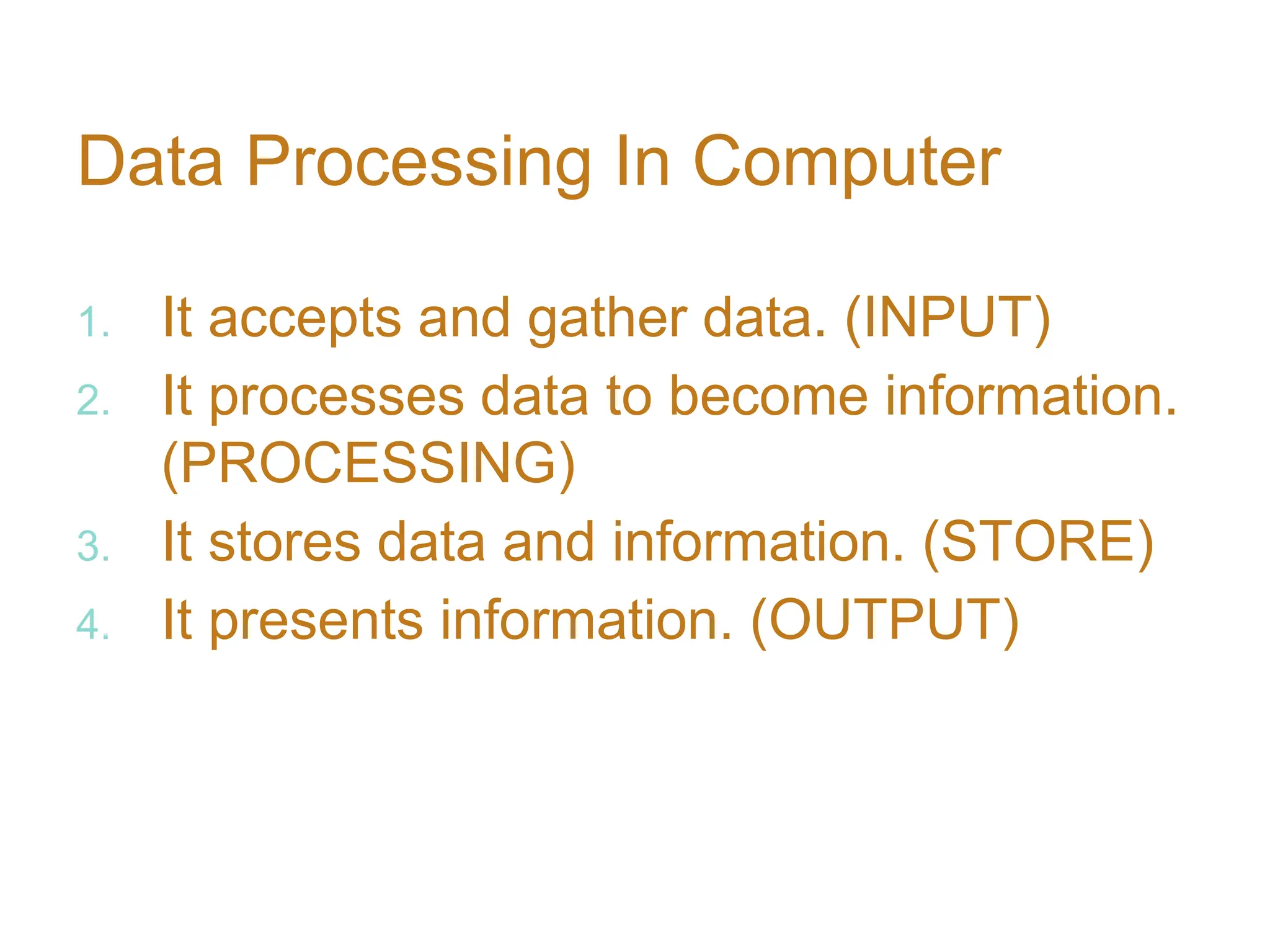 Data Processing In Computer
1. It accepts and gather data. (INPUT)
2. It processes data to become information.
(PROCESSING)
3. It stores data and information. (STORE)
4. It presents information. (OUTPUT)
 