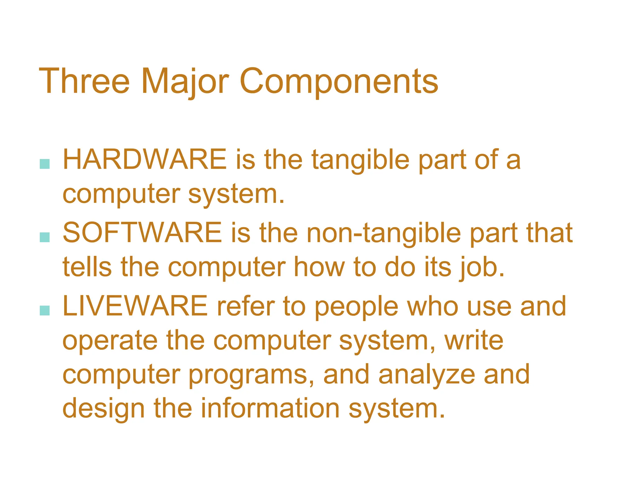 Three Major Components
■ HARDWARE is the tangible part of a
computer system.
■ SOFTWARE is the non-tangible part that
tells the computer how to do its job.
■ LIVEWARE refer to people who use and
operate the computer system, write
computer programs, and analyze and
design the information system.
 