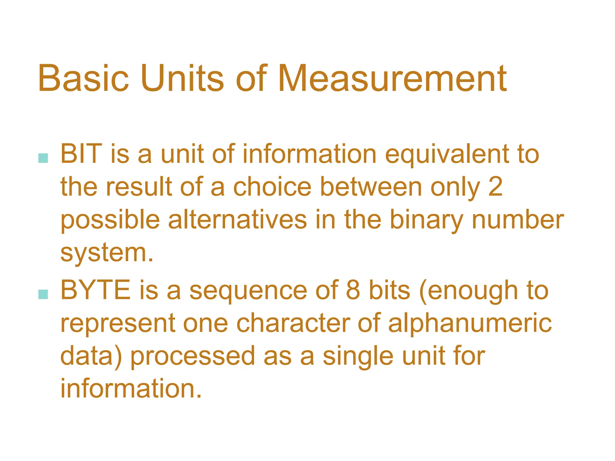 Basic Units of Measurement
■ BIT is a unit of information equivalent to
the result of a choice between only 2
possible alternatives in the binary number
system.
■ BYTE is a sequence of 8 bits (enough to
represent one character of alphanumeric
data) processed as a single unit for
information.
 