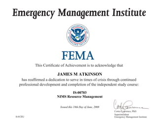Emergency Management Institute
This Certificate of Achievement is to acknowledge that
has reaffirmed a dedication to serve in times of crisis through continued
professional development and completion of the independent study course:
Cortez Lawrence, PhD
Superintendent
Emergency Management Institute
JAMES M ATKINSON
IS-00703
NIMS Resource Management
Issued this 18th Day of June, 2008
0.4 CEU
 