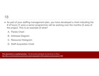 18
➤ As part of your staffing management plan, you have developed a chart indicating the
# of hours (Y axis) a senior programmer will be working over the months (X axis) of
the project. This is an example of what?
A. Pareto Chart
B. Ishikawa Diagram
C. Resource Histogram
D. Staff Acquisition Chart
This document is a partial preview. Full document download can be found on Flevy:
http://flevy.com/browse/document/pmp-exam-preparation-200-questions-and-answers-3196
 