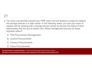 21
➤ You have successfully passed your PMP exam and are leading a project to replace
the storage devices in a data center. In the following week, you and your team of
experts will be meeting with a storage device vendor to discuss the status of their
deliverables that are due at week's end. What management process do these
activities reflect?
A. Plan Procurement Management
B. Control Procurements
C. Conduct Procurements
D. Close Procurements
This document is a partial preview. Full document download can be found on Flevy:
http://flevy.com/browse/document/pmp-exam-preparation-200-questions-and-answers-3196
 