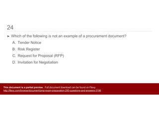 24
➤ Which of the following is not an example of a procurement document?
A. Tender Notice
B. Risk Register
C. Request for Proposal (RFP)
D. Invitation for Negotiation
This document is a partial preview. Full document download can be found on Flevy:
http://flevy.com/browse/document/pmp-exam-preparation-200-questions-and-answers-3196
 