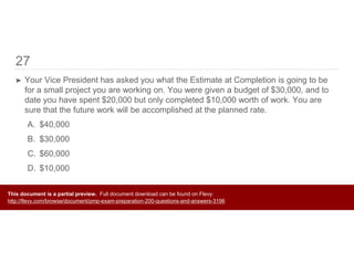 27
➤ Your Vice President has asked you what the Estimate at Completion is going to be
for a small project you are working on. You were given a budget of $30,000, and to
date you have spent $20,000 but only completed $10,000 worth of work. You are
sure that the future work will be accomplished at the planned rate.
A. $40,000
B. $30,000
C. $60,000
D. $10,000
This document is a partial preview. Full document download can be found on Flevy:
http://flevy.com/browse/document/pmp-exam-preparation-200-questions-and-answers-3196
 