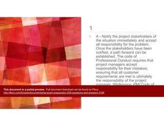 1
1. A - Notify the project stakeholders of
the situation immediately and accept
all responsibility for the problem.
Once the stakeholders have been
notified, a path forward can be
established. The code of
Professional Conduct requires that
project managers accept
responsibility for their mistakes;
ensuring that all customer
requirements are met is ultimately
the responsibility of the project
manager. [Reference: PMI Code of
Ethics and Professional Conduct,
Page 4,5] [Prof. Responsibility]
This document is a partial preview. Full document download can be found on Flevy:
http://flevy.com/browse/document/pmp-exam-preparation-200-questions-and-answers-3196
 