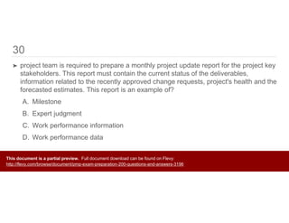 30
➤ project team is required to prepare a monthly project update report for the project key
stakeholders. This report must contain the current status of the deliverables,
information related to the recently approved change requests, project's health and the
forecasted estimates. This report is an example of?
A. Milestone
B. Expert judgment
C. Work performance information
D. Work performance data
This document is a partial preview. Full document download can be found on Flevy:
http://flevy.com/browse/document/pmp-exam-preparation-200-questions-and-answers-3196
 