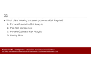 33
➤ Which of the following processes produces a Risk Register?
A. Perform Quantitative Risk Analysis
B. Plan Risk Management
C. Perform Qualitative Risk Analysis
D. Identify Risks
This document is a partial preview. Full document download can be found on Flevy:
http://flevy.com/browse/document/pmp-exam-preparation-200-questions-and-answers-3196
 