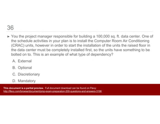 36
➤ You the project manager responsible for building a 100,000 sq. ft. data center. One of
the schedule activities in your plan is to install the Computer Room Air Conditioning
(CRAC) units, however in order to start the installation of the units the raised floor in
the data center must be completely installed first, so the units have something to be
bolted on to. This is an example of what type of dependency?
A. External
B. Optional
C. Discretionary
D. Mandatory
This document is a partial preview. Full document download can be found on Flevy:
http://flevy.com/browse/document/pmp-exam-preparation-200-questions-and-answers-3196
 