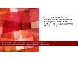 ➤ 37. B - The assigned risk
owners are documented in the
risk register. [PMBOK 5th
edition, Page 343] [Project Risk
Management]
This document is a partial preview. Full document download can be found on Flevy:
http://flevy.com/browse/document/pmp-exam-preparation-200-questions-and-answers-3196
 