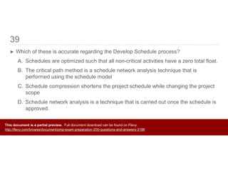 39
➤ Which of these is accurate regarding the Develop Schedule process?
A. Schedules are optimized such that all non-critical activities have a zero total float.
B. The critical path method is a schedule network analysis technique that is
performed using the schedule model
C. Schedule compression shortens the project schedule while changing the project
scope
D. Schedule network analysis is a technique that is carried out once the schedule is
approved.
This document is a partial preview. Full document download can be found on Flevy:
http://flevy.com/browse/document/pmp-exam-preparation-200-questions-and-answers-3196
 