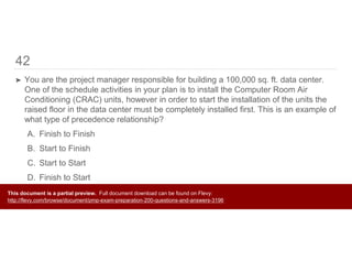 42
➤ You are the project manager responsible for building a 100,000 sq. ft. data center.
One of the schedule activities in your plan is to install the Computer Room Air
Conditioning (CRAC) units, however in order to start the installation of the units the
raised floor in the data center must be completely installed first. This is an example of
what type of precedence relationship?
A. Finish to Finish
B. Start to Finish
C. Start to Start
D. Finish to Start
This document is a partial preview. Full document download can be found on Flevy:
http://flevy.com/browse/document/pmp-exam-preparation-200-questions-and-answers-3196
 
