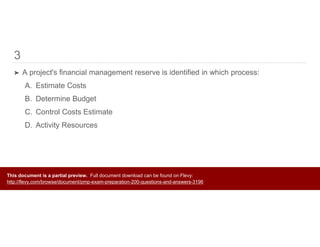 3
➤ A project's financial management reserve is identified in which process:
A. Estimate Costs
B. Determine Budget
C. Control Costs Estimate
D. Activity Resources
This document is a partial preview. Full document download can be found on Flevy:
http://flevy.com/browse/document/pmp-exam-preparation-200-questions-and-answers-3196
 