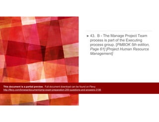➤ 43. B - The Manage Project Team
process is part of the Executing
process group. [PMBOK 5th edition,
Page 61] [Project Human Resource
Management]
This document is a partial preview. Full document download can be found on Flevy:
http://flevy.com/browse/document/pmp-exam-preparation-200-questions-and-answers-3196
 