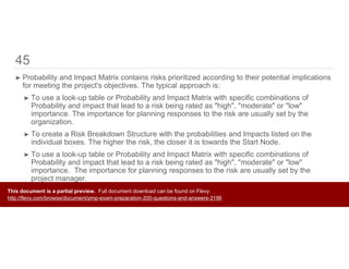 45
➤ Probability and Impact Matrix contains risks prioritized according to their potential implications
for meeting the project's objectives. The typical approach is:
➤ To use a look-up table or Probability and Impact Matrix with specific combinations of
Probability and impact that lead to a risk being rated as "high", "moderate" or "low"
importance. The importance for planning responses to the risk are usually set by the
organization.
➤ To create a Risk Breakdown Structure with the probabilities and Impacts listed on the
individual boxes. The higher the risk, the closer it is towards the Start Node.
➤ To use a look-up table or Probability and Impact Matrix with specific combinations of
Probability and impact that lead to a risk being rated as "high", "moderate" or "low"
importance. The importance for planning responses to the risk are usually set by the
project manager.
➤ To create a matrix with the Cost, Time, Scope and Quality on one axis and probability of
occurrence on the other.
This document is a partial preview. Full document download can be found on Flevy:
http://flevy.com/browse/document/pmp-exam-preparation-200-questions-and-answers-3196
 