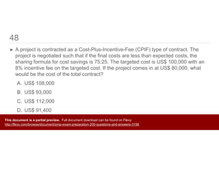 48
➤ A project is contracted as a Cost-Plus-Incentive-Fee (CPIF) type of contract. The
project is negotiated such that if the final costs are less than expected costs, the
sharing formula for cost savings is 75:25. The targeted cost is US$ 100,000 with an
8% incentive fee on the targeted cost. If the project comes in at US$ 80,000, what
would be the cost of the total contract?
A. US$ 108,000
B. US$ 93,000
C. US$ 112,000
D. US$ 91,400
This document is a partial preview. Full document download can be found on Flevy:
http://flevy.com/browse/document/pmp-exam-preparation-200-questions-and-answers-3196
 