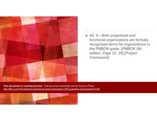 ➤ 49. A - Both projectized and
functional organizations are formally
recognized terms for organizations in
the PMBOK guide. [PMBOK 5th
edition, Page 22, 25] [Project
Framework]
This document is a partial preview. Full document download can be found on Flevy:
http://flevy.com/browse/document/pmp-exam-preparation-200-questions-and-answers-3196
 