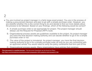 2
➤ You are involved as project manager in a fairly large-sized project. You are in the process of
making a procurement decision and plan to go with a simple purchase order. However, you
are doubtful whether this is the correct thing to do and decide to find out more details about
the process to be followed. Based on your findings, which of the following would be correct?
A. A simple purchase order is not appropriate for project. The project manager should
always use the Request for Proposal (RFP) route.
B. Organizational process assets are guidelines available to the project. As project manager
you have the final decision making authority and can decide whether to go in for a simple
purchase order or not.
C. The value of the project is immaterial. As project manager, you have the final decision
making authority to go in for a simple purchase order as long as you are contracting with
an approved vendor You would need to verify the policy constraints that form part of the
D. Organizational process assets. Many organizations have policies that constrain
procurement decisions and require use of a longer form of contract for projects above a
certain value.This document is a partial preview. Full document download can be found on Flevy:
http://flevy.com/browse/document/pmp-exam-preparation-200-questions-and-answers-3196
 