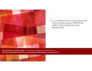 ➤ A - A milestone list is a valid output of the
Define Activity process. [PMBOK 5th
edition, Page 149] [Project Time
Management]
This document is a partial preview. Full document download can be found on Flevy:
http://flevy.com/browse/document/pmp-exam-preparation-200-questions-and-answers-3196
 