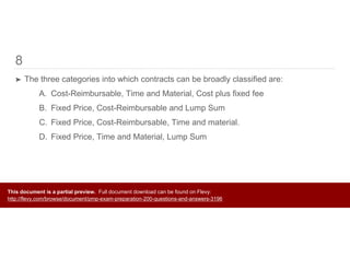 8
➤ The three categories into which contracts can be broadly classified are:
A. Cost-Reimbursable, Time and Material, Cost plus fixed fee
B. Fixed Price, Cost-Reimbursable and Lump Sum
C. Fixed Price, Cost-Reimbursable, Time and material.
D. Fixed Price, Time and Material, Lump Sum
This document is a partial preview. Full document download can be found on Flevy:
http://flevy.com/browse/document/pmp-exam-preparation-200-questions-and-answers-3196
 