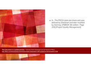 ➤ A - The PDCA (plan-do-check-act) was
defined by Shewhart and later modified
by Deming. [PMBOK 5th edition, Page
229] [Project Quality Management]
This document is a partial preview. Full document download can be found on Flevy:
http://flevy.com/browse/document/pmp-exam-preparation-200-questions-and-answers-3196
 