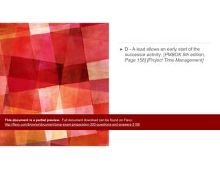 ➤ D - A lead allows an early start of the
successor activity. [PMBOK 5th edition,
Page 158] [Project Time Management]
This document is a partial preview. Full document download can be found on Flevy:
http://flevy.com/browse/document/pmp-exam-preparation-200-questions-and-answers-3196
 