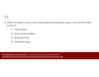 17
➤ Which of these is not an information gathering technique used in the Identify Risks
process?
A. Interviewing
B. Root cause analysis
C. Brainstorming
D. Delta technique
This document is a partial preview. Full document download can be found on Flevy:
http://flevy.com/browse/document/pmp-exam-preparation-200-questions-and-answers-3196
 