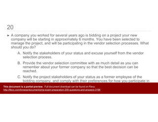 20
➤ A company you worked for several years ago is bidding on a project your new
company will be starting in approximately 6 months. You have been selected to
manage the project, and will be participating in the vendor selection processes. What
should you do?
A. Notify the stakeholders of your status and excuse yourself from the vendor
selection process.
B. Provide the vendor selection committee with as much detail as you can
remember about your former company so that the best decision can be
reached.
C. Notify the project stakeholders of your status as a former employee of the
bidding company, and comply with their preferences for how you participate in
the vendor selection process.
D. Do nothing.
This document is a partial preview. Full document download can be found on Flevy:
http://flevy.com/browse/document/pmp-exam-preparation-200-questions-and-answers-3196
 