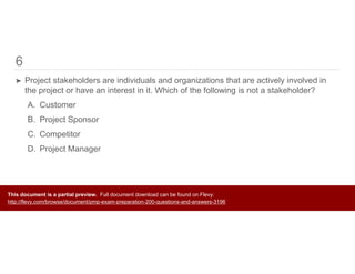 6
➤ Project stakeholders are individuals and organizations that are actively involved in
the project or have an interest in it. Which of the following is not a stakeholder?
A. Customer
B. Project Sponsor
C. Competitor
D. Project Manager
This document is a partial preview. Full document download can be found on Flevy:
http://flevy.com/browse/document/pmp-exam-preparation-200-questions-and-answers-3196
 