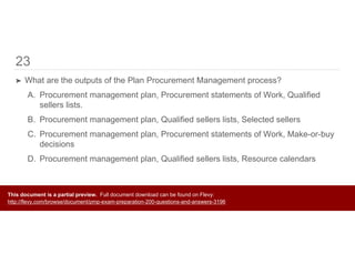 23
➤ What are the outputs of the Plan Procurement Management process?
A. Procurement management plan, Procurement statements of Work, Qualified
sellers lists.
B. Procurement management plan, Qualified sellers lists, Selected sellers
C. Procurement management plan, Procurement statements of Work, Make-or-buy
decisions
D. Procurement management plan, Qualified sellers lists, Resource calendars
This document is a partial preview. Full document download can be found on Flevy:
http://flevy.com/browse/document/pmp-exam-preparation-200-questions-and-answers-3196
 