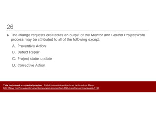26
➤ The change requests created as an output of the Monitor and Control Project Work
process may be attributed to all of the following except:
A. Preventive Action
B. Defect Repair
C. Project status update
D. Corrective Action
This document is a partial preview. Full document download can be found on Flevy:
http://flevy.com/browse/document/pmp-exam-preparation-200-questions-and-answers-3196
 