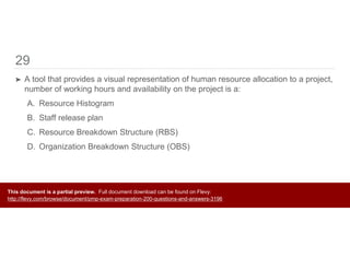 29
➤ A tool that provides a visual representation of human resource allocation to a project,
number of working hours and availability on the project is a:
A. Resource Histogram
B. Staff release plan
C. Resource Breakdown Structure (RBS)
D. Organization Breakdown Structure (OBS)
This document is a partial preview. Full document download can be found on Flevy:
http://flevy.com/browse/document/pmp-exam-preparation-200-questions-and-answers-3196
 