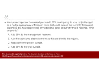 35
➤ Your project sponsor has asked you to add 30% contingency to your project budget
as a hedge against any unforeseen costs that could exceed the currently forecasted
expenses, but has not provided any additional detail about why this is required. What
do you do?
A. Add 30% to the management reserves.
B. Ask the sponsor to elaborate the risks that are behind the request.
C. Rebaseline the project budget.
D. Add 30% to the total budget.
This document is a partial preview. Full document download can be found on Flevy:
http://flevy.com/browse/document/pmp-exam-preparation-200-questions-and-answers-3196
 