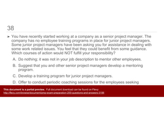38
➤ You have recently started working at a company as a senior project manager. The
company has no employee training programs in place for junior project managers.
Some junior project managers have been asking you for assistance in dealing with
some work related issues. You feel that they could benefit from some guidance.
Which courses of action would NOT fulfill your responsibility?
A. Do nothing; it was not in your job description to mentor other employees.
B. Suggest that you and other senior project managers develop a mentoring
program.
C. Develop a training program for junior project managers.
D. Offer to conduct periodic coaching sessions for the employees seeking
assistance.
This document is a partial preview. Full document download can be found on Flevy:
http://flevy.com/browse/document/pmp-exam-preparation-200-questions-and-answers-3196
 