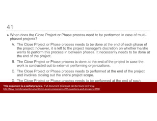41
➤ When does the Close Project or Phase process need to be performed in case of multi-
phased projects?
A. The Close Project or Phase process needs to be done at the end of each phase of
the project; however, it is left to the project manager's discretion on whether he/she
wants to perform this process in between phases. It necessarily needs to be done at
the end of the project.
B. The Close Project or Phase process is done at the end of the project in case the
work is contracted out to external performing organizations.
C. The Close Project or Phase process needs to performed at the end of the project
and involves closing out the entire project scope.
D. The Close Project or Phase process needs to be performed at the end of each
phase of the project and involves closing out the portion of project scope applicable
to that phase.
This document is a partial preview. Full document download can be found on Flevy:
http://flevy.com/browse/document/pmp-exam-preparation-200-questions-and-answers-3196
 