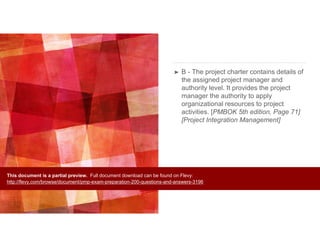 ➤ B - The project charter contains details of
the assigned project manager and
authority level. It provides the project
manager the authority to apply
organizational resources to project
activities. [PMBOK 5th edition, Page 71]
[Project Integration Management]
This document is a partial preview. Full document download can be found on Flevy:
http://flevy.com/browse/document/pmp-exam-preparation-200-questions-and-answers-3196
 