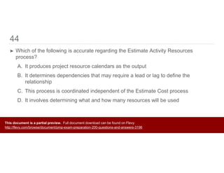 44
➤ Which of the following is accurate regarding the Estimate Activity Resources
process?
A. It produces project resource calendars as the output
B. It determines dependencies that may require a lead or lag to define the
relationship
C. This process is coordinated independent of the Estimate Cost process
D. It involves determining what and how many resources will be used
This document is a partial preview. Full document download can be found on Flevy:
http://flevy.com/browse/document/pmp-exam-preparation-200-questions-and-answers-3196
 
