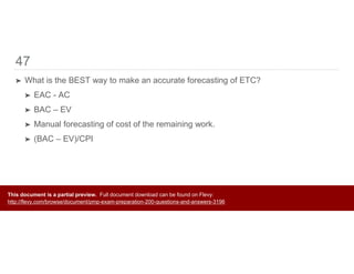 47
➤ What is the BEST way to make an accurate forecasting of ETC?
➤ EAC - AC
➤ BAC – EV
➤ Manual forecasting of cost of the remaining work.
➤ (BAC – EV)/CPI
This document is a partial preview. Full document download can be found on Flevy:
http://flevy.com/browse/document/pmp-exam-preparation-200-questions-and-answers-3196
 