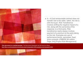 ➤ A - A Cost reimbursable contract does not
transfer risk to the seller, rather, the risk is
with the buyer. Risk Transference
involves shifting the negative impact of a
risk, along with the ownership of the
response, to a third party. Risk
transference nearly always involves
payment of a premium to the party taking
on the risk. Examples are use of
performance bonds, warranties, fixed
price contracts. [PMBOK 5th edition,
Page 344] [Project Risk Management]
This document is a partial preview. Full document download can be found on Flevy:
http://flevy.com/browse/document/pmp-exam-preparation-200-questions-and-answers-3196
 