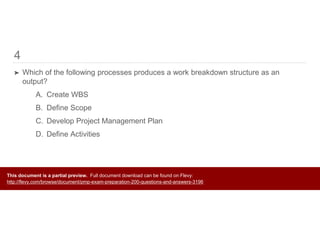 4
➤ Which of the following processes produces a work breakdown structure as an
output?
A. Create WBS
B. Define Scope
C. Develop Project Management Plan
D. Define Activities
This document is a partial preview. Full document download can be found on Flevy:
http://flevy.com/browse/document/pmp-exam-preparation-200-questions-and-answers-3196
 