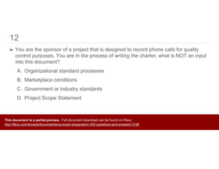 12
➤ You are the sponsor of a project that is designed to record phone calls for quality
control purposes. You are in the process of writing the charter, what is NOT an input
into this document?
A. Organizational standard processes
B. Marketplace conditions
C. Government or industry standards
D. Project Scope Statement
This document is a partial preview. Full document download can be found on Flevy:
http://flevy.com/browse/document/pmp-exam-preparation-200-questions-and-answers-3196
 