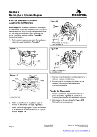 Manual de Manutenção MM-0230
Emissão: 07-02
Copyright 2002
ArvinMeritor, Inc.Página 4
Caixa de Satélites e Coroa do
Alojamento do Diferencial
OBSERVAÇÃO: Antes de trabalhar no alojamento
do diferencial, examine o conjunto coroa e pinhão no
tocante a danos. Se o conjunto não estiver danifica-
do, ele pode ser reutilizado. Meça a folga entre
coroa e pinhão e anote a medida. Figura 2.6.
Consulte a Seção 4.
1. Retire os contra pinos dos anéis de regulagem
das engrenagens satélites. Figura 2.7.
Seção 2
Remoção e Desmontagem
2. Retire os parafusos de fixação da capa do
mancal do diferencial e a capa. Figura 2.8.
3. Retire o anel de regulagem e a capa do rolamen-
to do diferencial do lado parafusado da capa do
mancal. Figura 2.9.
Figura 2.6
Figura 2.7
1 CONTRA PINO
4. Retire o conjunto do diferencial do alojamento e
coloque-o sobre uma bancada.
5. Retire o anel de regulagem do diferencial e a
capa do rolamento do lado da capa do
rolamento integrada.
Pinhão do Alojamento
1. Instale a ferramenta especial para remover a
porca do pinhão. Figura 2.10. Consulte a
Seção 9 para construir uma ferramenta especial.
2. Retire a porca de trava do garfo. Figura 2.11.
Retire a ferramenta especial.
Figura 2.8
1 PARAFUSOS DE FIXAÇÃO
2 CAPA DO MANCAL
Figura 2.9
1 CAPADO ROLAMENTO
2 ANEL DE AJUSTE
Gentileza de www.novoparts.cl
 