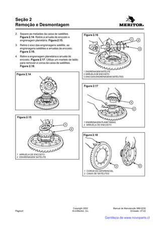 Manual de Manutenção MM-0230
Emissão: 07-02
Copyright 2002
ArvinMeritor, Inc.Página 6
Seção 2
Remoção e Desmontagem
2. Separe as metades da caixa de satélites.
Figura 2.14. Retire a arruela de encosto e
engrenagem planetária. Figura 2.15.
3. Retire o eixo das engrenagens satélite, as
engrenagens satélites e arruelas de encosto.
Figura 2.16.
4. Retire a engrenagem planetária e arruela de
encosto. Figura 2.17. Utilize um martelo de latão
para remover a coroa da caixa de satélites.
Figura 2.18.
Figura 2.14
Figura 2.15
1 ARRUELA DE ENCOSTO
2 ENGRENAGEM SATÉLITE
Figura 2.16
1 ENGRENAGEMSATÉLITE
2 ARRUELADE ENCOSTO
3 EIXO DAS ENGRENAGENS SATÉLITES
Figura 2.17
1 ENGRENAGEM PLANETÁRIAS
2 ARRUELA DE ENCOSTO
Figura 2.18
1 COROA DO DIFERENCIAL
2 CAIXA DE SATÉLITES
Gentileza de www.novoparts.cl
 