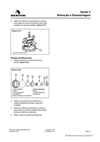 Manual de Manutenção MM-0230
Emissão: 07-02
Copyright 2002
ArvinMeritor, Inc. Página 7
5. Utilize um extrator de rolamentos ou prensa
para retirar os cones de rolamento das duas
metades da caixa de satélites. Figura 2.19.
Pinhão do Diferencial
1. Retire e descarte o anel-O da caixa do
pinhão. Figura 2.20.
2. Retire a capa externa do rolamento e o
vedador da gaiola do pinhão. Jogue fora
o vedador.
3. Utilize um extrator de rolamento ou prensa
para retirar do pinhão do diferencial as pistas
interna e externa do rolamento.
4. Retire o calço do pinhão do diferencial.
Seção 2
Remoção e Desmontagem
1 CAIXA DE SATÉLITES
Figura 2.19
Figura 2.20
1 CAIXADOPINHÃO 5PINHÃODODIFERENCIAL
2 ANEL-O 6CALÇO
3 CAPAEXTERNADO 7 CONE INTERNO DO
ROLAMENTO ROLAMENTO
4 PISTA EXTERNA DO ROLAMENTO
Gentileza de www.novoparts.cl
 