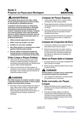 Manual de Manutenção MM-0230
Emissão: 07-02
Copyright 2002
ArvinMeritor, Inc.Página 8
Seção 3
Preparar as Peças para Montagem
ADVERTÊNCIA
Para impedir danos graves aos olhos, utilize
sempre proteção segura para os olhos ao efetu-
ar manutenção ou assistência técnica.
Limpadores solventes podem ser inflamáveis,
venenosos e provocar queimaduras. Exemplos
de limpadores solventes são tetracloreto de
carbono, limpadores do tipo emulsão e limpado-
res à base de petróleo. Para evitar ferimentos
graves ao utilizar limpadores solventes, deve-se
seguir cuidadosamente as instruções sobre os
produtos do fabricante:
●●●●● Utilize proteção segura para os olhos.
●●●●● Utilize roupa que proteja a sua pele.
●●●●● Trabalhe em área bem ventilada.
●●●●● Não utilize gasolina ou solventes que contêm
gasolina. Gasolina pode explodir.
●●●●● Deve-se utilizar corretamente tanques de
solução quente ou soluções alcalinas. Siga
cuidadosamente as instruções do fabricante.
Chão Limpo e Peças Polidas
1. Utilize solvente de limpeza para limpar o chão
e peças ou superfícies polidas. Querosene ou
óleo diesel combustível podem ser utilizados para
esse fim. NÃO UTILIZE GASOLINA.
2. Utilize uma ferramenta com lâmina plana, se
necessário, para remover o material de vedação
das peças. Tome cuidado para não danificar as
superfícies polidas ou lisas.
CUIDADO
Não utilize tanques de soluções quentes ou água
e soluções alcalinas para limpar o chão ou peças
polidas. Ocorrerão danos às peças.
3. Não limpe o chão ou peças polidas com água ou
vapor. Não inunde o chão ou mergulhe peças
polidas em tanque de solução quente, nem
utilize soluções alcalinas fortes para limpeza, ou
a superfície lisa de vedação poderá ficar
danificada.
Limpeza de Peças Ásperas
1. Limpe peças ásperas com o mesmo método
de limpeza do chão e peças polidas.
2. Peças ásperas podem ser limpas em tanques
de solução quente com solução alcalina fraca
ou diluída.
3. As peças precisam ficar em tanques de solu-
ção quente até serem aquecidas e ficarem
completamente limpas.
4. As peças precisam ser lavadas com água até
terem sido removidos todos os vestígios de
solução alcalina.
Limpeza de Conjuntos de Eixo
1. O conjunto completo do eixo pode ser limpo na
parte externa para remover sujeira.
2. Antes do eixo ser limpo com vapor, feche ou
coloque uma tampa sobre todas as aberturas
no conjunto do eixo. Exemplos de aberturas
são respiros ou aberturas de ventilação em
câmaras de ar.
Secar as Peças Após a Limpeza
1. As peças precisam ser secadas imediatamente
após a limpeza e lavagem.
2. Seque as peças utilizando papel macio e limpo
ou trapos de pano.
CUIDADO
Quando girados e secados com ar comprimido,
os rolamentos podem ficar danificados.
3. Com exceção de rolamentos, as peças podem
ser secadas com ar comprimido.
Evite corrosão em Peças
Limpas
1. Aplique lubrificante de eixo à peças limpas e
secadas que não estejam danificadas e devam
ser montadas.
2. Para estocar peças, aplique em todas as
superfícies um material especial que impeça
corrosão. Envolva as peças limpas com papel
especial que protegerá as peças contra umida-
de e impedirá corrosão.
Gentileza de www.novoparts.cl
 