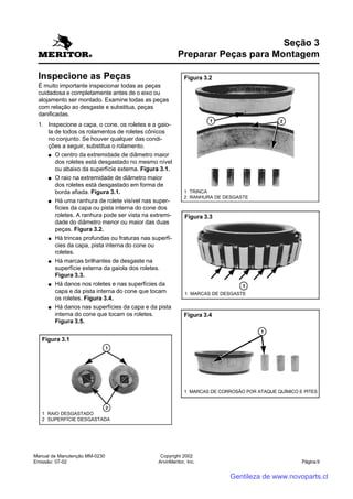 Manual de Manutenção MM-0230
Emissão: 07-02
Copyright 2002
ArvinMeritor, Inc. Página 9
Inspecione as Peças
É muito importante inspecionar todas as peças
cuidadosa e completamente antes de o eixo ou
alojamento ser montado. Examine todas as peças
com relação ao desgaste e substitua, peças
danificadas.
1. Inspecione a capa, o cone, os roletes e a gaio-
la de todos os rolamentos de roletes cônicos
no conjunto. Se houver qualquer das condi-
ções a seguir, substitua o rolamento.
●●●●● O centro da extremidade de diâmetro maior
dos roletes está desgastado no mesmo nível
ou abaixo da superfície externa. Figura 3.1.
●●●●● O raio na extremidade de diâmetro maior
dos roletes está desgastado em forma de
borda afiada. Figura 3.1.
●●●●● Há uma ranhura de rolete visível nas super-
fícies da capa ou pista interna do cone dos
roletes. A ranhura pode ser vista na extremi-
dade do diâmetro menor ou maior das duas
peças. Figura 3.2.
●●●●● Há trincas profundas ou fraturas nas superfí-
cies da capa, pista interna do cone ou
roletes.
●●●●● Há marcas brilhantes de desgaste na
superfície externa da gaiola dos roletes.
Figura 3.3.
●●●●● Há danos nos roletes e nas superfícies da
capa e da pista interna do cone que tocam
os roletes. Figura 3.4.
●●●●● Há danos nas superfícies da capa e da pista
interna do cone que tocam os roletes.
Figura 3.5.
Seção 3
Preparar Peças para Montagem
1 RAIO DESGASTADO
2 SUPERFÍCIE DESGASTADA
Figura 3.1
1 TRINCA
2 RANHURA DE DESGASTE
Figura 3.2
1 MARCAS DE DESGASTE
Figura 3.3
Figura 3.4
1 MARCAS DE CORROSÃO POR ATAQUE QUÍMICO E PITES
Gentileza de www.novoparts.cl
 