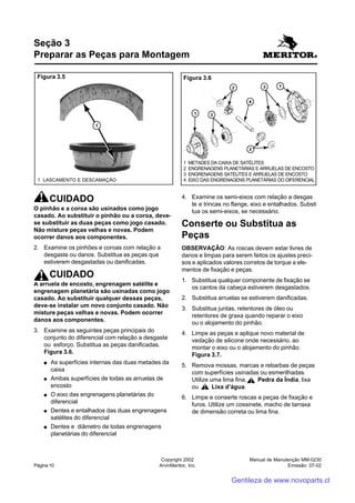 Manual de Manutenção MM-0230
Emissão: 07-02
Copyright 2002
ArvinMeritor, Inc.Página 10
CUIDADO
O pinhão e a coroa são usinados como jogo
casado. Ao substituir o pinhão ou a coroa, deve-
se substituir as duas peças como jogo casado.
Não misture peças velhas e novas. Podem
ocorrer danos aos componentes.
2. Examine os pinhões e coroas com relação a
desgaste ou danos. Substitua as peças que
estiverem desgastadas ou danificadas.
CUIDADO
A arruela de encosto, engrenagem satélite e
engrenagem planetária são usinadas como jogo
casado. Ao substituir qualquer dessas peças,
deve-se instalar um novo conjunto casado. Não
misture peças velhas e novas. Podem ocorrer
danos aos componentes.
3. Examine as seguintes peças principais do
conjunto do diferencial com relação a desgaste
ou esforço. Substitua as peças danificadas.
Figura 3.6.
●●●●● As superfícies internas das duas metades da
caixa
●●●●● Ambas superfícies de todas as arruelas de
encosto
●●●●● O eixo das engrenagens planetárias do
diferencial
●●●●● Dentes e entalhados das duas engrenagens
satélites do diferencial
●●●●● Dentes e diâmetro de todas engrenagens
planetárias do diferencial
Seção 3
Preparar as Peças para Montagem
4. Examine os semi-eixos com relação a desgas
te e trincas no flange, eixo e entalhados. Substi
tua os semi-eixos, se necessário.
Conserte ou Substitua as
Peças
OBSERVAÇÃO: As roscas devem estar livres de
danos e limpas para serem feitos os ajustes preci-
sos e aplicados valores corretos de torque a ele-
mentos de fixação e peças.
1. Substitua qualquer componente de fixação se
os cantos da cabeça estiverem desgastados.
2. Substitua arruelas se estiverem danificadas.
3. Substitua juntas, retentores de óleo ou
retentores de graxa quando reparar o eixo
ou o alojamento do pinhão.
4. Limpe as peças e aplique novo material de
vedação de silicone onde necessário, ao
montar o eixo ou o alojamento do pinhão.
Figura 3.7.
5. Remova mossas, marcas e rebarbas de peças
com superfícies usinadas ou esmerilhadas.
Utilize uma lima fina, Pedra da Índia, lixa
ou Lixa d’água.
6. Limpe e conserte roscas e peças de fixação e
furos. Utilize um cossinete, macho de tarraxa
de dimensão correta ou lima fina.
Figura 3.5
1 LASCAMENTO E DESCAMAÇÃO
1 METADES DA CAIXA DE SATÉLITES
2 ENGRENAGENS PLANETÁRIAS E ARRUELAS DE ENCOSTO
3 ENGRENAGENS SATÉLITES E ARRUELAS DE ENCOSTO
4 EIXO DAS ENGRENAGENS PLANETÁRIAS DO DIFERENCIAL
Figura 3.6
Gentileza de www.novoparts.cl
 