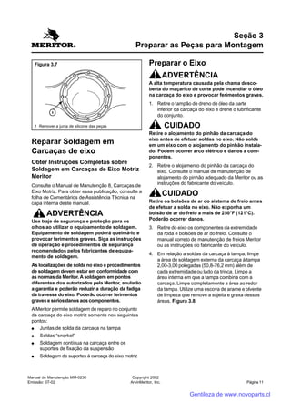 Manual de Manutenção MM-0230
Emissão: 07-02
Copyright 2002
ArvinMeritor, Inc. Página 11
Reparar Soldagem em
Carcaças de eixo
Obter Instruções Completas sobre
Soldagem em Carcaças de Eixo Motriz
Meritor
Consulte o Manual de Manutenção 8, Carcaças de
Eixo Motriz. Para obter essa publicação, consulte a
folha de Comentários de Assistência Técnica na
capa interna deste manual.
ADVERTÊNCIA
Use traje de segurança e proteção para os
olhos ao utilizar o equipamento de soldagem.
Equipamento de soldagem poderá queimá-lo e
provocar ferimentos graves. Siga as instruções
de operação e procedimentos de segurança
recomendados pelos fabricantes de equipa-
mento de soldagem.
As localizações de solda no eixo e procedimentos
de soldagem devem estar em conformidade com
as normas da Meritor. A soldagem em pontos
diferentes dos autorizados pela Meritor, anularão
a garantia e poderão reduzir a duração da fadiga
da travessa do eixo. Poderão ocorrer ferimentos
graves e sérios danos aos componentes.
A Meritor permite soldagem de reparo no conjunto
da carcaça do eixo motriz somente nos seguintes
pontos:
●●●●● Juntas de solda da carcaça na tampa
●●●●● Soldas “snorkel”
●●●●● Soldagem contínua na carcaça entre os
suportes de fixação da suspensão
●●●●● Soldagem de suportes à carcaça do eixo motriz
Seção 3
Preparar as Peças para Montagem
Preparar o Eixo
ADVERTÊNCIA
A alta temperatura causada pela chama desco-
berta do maçarico de corte pode incendiar o óleo
na carcaça do eixo e provocar ferimentos graves.
1. Retire o tampão de dreno de óleo da parte
inferior da carcaça do eixo e drene o lubrificante
do conjunto.
CUIDADO
Retire o alojamento do pinhão da carcaça do
eixo antes de efetuar soldas no eixo. Não solde
em um eixo com o alojamento do pinhão instala-
do. Podem ocorrer arco elétrico e danos a com-
ponentes.
2. Retire o alojamento do pinhão da carcaça do
eixo. Consulte o manual de manutenção de
alojamento do pinhão adequado da Meritor ou as
instruções do fabricante do veículo.
CUIDADO
Retire os bolsões de ar do sistema de freio antes
de efetuar a solda no eixo. Não exponha um
bolsão de ar do freio a mais de 250°F (121°C).
Poderão ocorrer danos.
3. Retire do eixo os componentes da extremidade
da roda e bolsões de ar do freio. Consulte o
manual correto de manutenção de freios Meritor
ou as instruções do fabricante do veículo.
4. Em relação a soldas da carcaça à tampa, limpe
a área de soldagem externa da carcaça à tampa
2,00-3,00 polegadas (50,8-76,2 mm) além de
cada extremidade ou lado da trinca. Limpe a
área interna em que a tampa combina com a
carcaça. Limpe completamente a área ao redor
da tampa. Utilize uma escova de arame e olvente
de limpeza que remove a sujeita e graxa dessas
áreas. Figura 3.8.
Figura 3.7
1 Remover a junta de silicone das peças
Gentileza de www.novoparts.cl
 