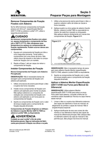 Manual de Manutenção MM-0230
Emissão: 07-02
Copyright 2002
ArvinMeritor, Inc. Página 13
Remover Componentes de Fixação
Fixados com Adesivo
Se for difícil remover componentes de fixação
presos com Dri-Loc®
, especificação Meritor
2297-T-4180 ou adesivo Loctite®
277, utilize o
seguinte procedimento:
CUIDADO
Ao remover componentes fixados com adesi-
vo, aqueça lentamente o componente de fixa-
ção a 350°F (177°C). Não ultrapasse essa
temperatura ou aqueça os componentes de
fixação rapidamente. Podem ocorrer danos aos
componentes.
1. Aqueça um componente de fixação por três a
cinco segundos somente. Tente soltar o
componente com uma chave de boca. Não
utilize chave de impacto e não bata no compo-
nente de fixação com um martelo.
2. Repita a Etapa 1 até ser capaz de retirar o
componente de fixação.
Instalar Componentes de Fixação
Novos Componentes de Fixação com Adesivo
Pré-aplicado
OBSERVAÇÃO: Não é necessário tempo de
secagem para componentes de fixação com
adesivo pré-aplicado.
1. Utilize uma escova de arame para limpar o óleo
e sujeira dos furos roscados.
2. Instale novos componentes de fixação com
adesivo pré-aplicado para montar as peças.
Não aplique adesivos ou compostos de
vedação aos componentes de fixação com
adesivo pré-aplicado ou em furos para os
componentes de fixação.
3. Aperte os componentes de fixação com o valor
de torque exigido para o componente de
fixação daquela dimensão.
Componentes de Fixação Originais ou Utilizan-
do Adesivo Líquido Meritor 2297-C-7049 ou
adesivo Loctite®
680, ou Equivalente
ADVERTÊNCIA
Cuidado ao usar Loctite®
a fim de evitar
ferimentos graves. Siga as instruções do fabri-
cante para prevenir irritação nos olhos e na pele.
Seção 3
Preparar Peças para Montagem
1. Utilize uma escova de arame para limpar o óleo, a
sujeira e adesivo velho de todas as roscas e
furos roscados.
2. Aplique quatro ou cinco gotas de adesivo líquido
Meritor, adesivo Loctite®
680 ou equivalente no
interior de cada furo roscado ou broqueado.
Não aplique adesivo diretamente em roscas dos
componentes de fixação. Figura 3.11.
OBSERVAÇÃO: Não é necessário tempo de seca-
gem para adesivo líquido Meritor especificação
2297-C-7049, adesivo Loctite ® 680 ou equivalente.
3. Aperte os componentes de fixação com o valor
de torque exigido para o componente de fixação
daquela dimensão.
Aplicar o Adesivo Meritor Especificação
2297-T-4180 nos Furos para Mancal do
Diferencial
OBSERVAÇÃO: Utilize adesivo Meritor
especificação 2297-T-4180 para todos os eixos.
Para obter esse adesivo, consulte a folha de Co-
mentários sobre Assistência Técnica na capa interna
deste manual.
1. Limpe o óleo e a sujeira dos diâmetros externos
das capas de rolamento e furos do mancal, do
alojamento do pinhão e capas de mancal. Não é
exigida limpeza especial.
2. Aplique lubrificante de eixo aos cones de rola-
mentos e nos diâmetros internos das capas de
mancal do diferencial principal. Não coloque óleo
no diâmetro externo da capa do mancal e não
permita que, óleo pingue nos furos do mancal.
Figura 3.11
1 4 A 5 GOTAS NAS ROSCAS DOS FUROS
Gentileza de www.novoparts.cl
 